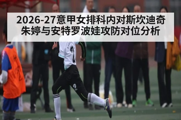 2026-27意甲女排科内对斯坎迪奇 朱婷与安特罗波娃攻防对位分析