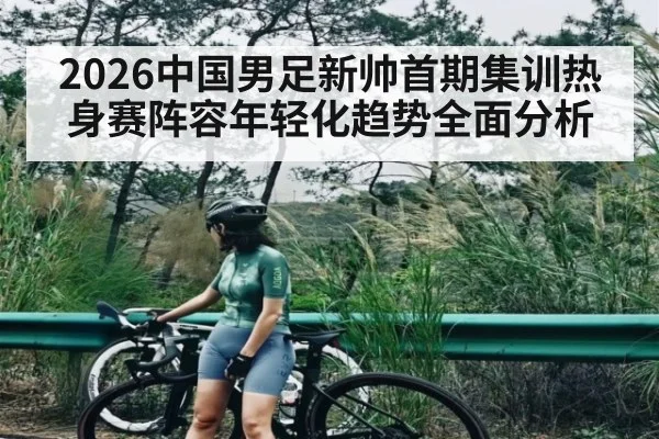 2026中国男足新帅首期集训热身赛阵容年轻化趋势全面分析