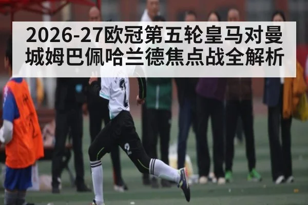 2026-27欧冠第五轮皇马对曼城姆巴佩哈兰德焦点战全解析